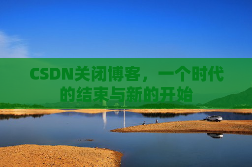 CSDN关闭博客，一个时代的结束与新的开始